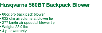  Husqvarna 560BT Backpack Blower • 66cc pro back pack blower • 632 cfm air volume at blower tip • 377 km/hr air speed at blower tip • Weighs 23.0 lbs • 4 year warranty*