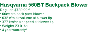  Husqvarna 560BT Backpack Blower Regular: $739.99 • 66cc pro back pack blower • 632 cfm air volume at blower tip • 377 km/hr air speed at blower tip • Weighs 23.0 lbs • 4 year warranty*