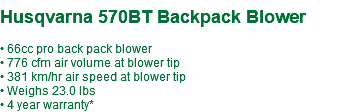  Husqvarna 570BT Backpack Blower • 66cc pro back pack blower • 776 cfm air volume at blower tip • 381 km/hr air speed at blower tip • Weighs 23.0 lbs • 4 year warranty*