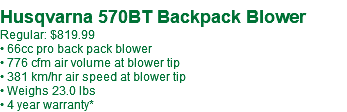  Husqvarna 570BT Backpack Blower Regular: $849.99 • 66cc pro back pack blower • 776 cfm air volume at blower tip • 381 km/hr air speed at blower tip • Weighs 23.0 lbs • 4 year warranty*
