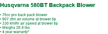  Husqvarna 580BT Backpack Blower • 76cc pro back pack blower • 907 cfm air volume at blower tip • 330 km/hr air speed at blower tip • Weighs 26.9 lbs • 4 year warranty*