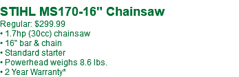  STIHL MS170-16" Chainsaw Regular: $279.99** • 1.7hp (30cc) chainsaw • 16" bar & chain • Standard starter • Powerhead weighs 8.6 lbs. • 2 Year Warranty*