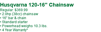  Husqvarna 120-16" Chainsaw Regular: $399.99** • 2.0hp (38cc) chainsaw • 16" bar & chain • Standard starter • Powerhead weighs 10.3 lbs. • 4 Year Warranty*