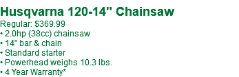  Husqvarna 120-14" Chainsaw Regular: $369.99 • 2.0hp (38cc) chainsaw • 14" bar & chain • Standard starter • Powerhead weighs 10.3 lbs. • 4 Year Warranty*