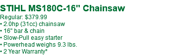  STIHL MS180C-16" Chainsaw Regular: $409.99 • 2.0hp (31cc) chainsaw • 16" bar & chain • Slow-Pull easy starter • Powerhead weighs 9.3 lbs. • 2 Year Warranty*