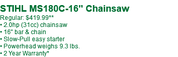  STIHL MS180C-16" Chainsaw Regular: $419.99 • 2.0hp (31cc) chainsaw • 16" bar & chain • Slow-Pull easy starter • Powerhead weighs 9.3 lbs. • 2 Year Warranty*