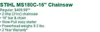  STIHL MS180C-16" Chainsaw Regular: $409.99** • 2.0hp (31cc) chainsaw • 16" bar & chain • Slow-Pull easy starter • Powerhead weighs 9.3 lbs. • 2 Year Warranty*