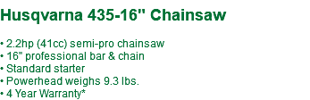  Husqvarna 435-16" Chainsaw • 2.2hp (41cc) semi-pro chainsaw • 16" professional bar & chain • Standard starter • Powerhead weighs 9.3 lbs. • 4 Year Warranty*