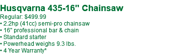  Husqvarna 435-16" Chainsaw Regular: $509.99 • 2.2hp (41cc) semi-pro chainsaw • 16" professional bar & chain • Standard starter • Powerhead weighs 9.3 lbs. • 4 Year Warranty*