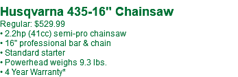 Husqvarna 435-16" Chainsaw Regular: $529.99 • 2.2hp (41cc) semi-pro chainsaw • 16" professional bar & chain • Standard starter • Powerhead weighs 9.3 lbs. • 4 Year Warranty*