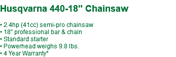  Husqvarna 440-18" Chainsaw • 2.4hp (41cc) semi-pro chainsaw • 18" professional bar & chain • Standard starter • Powerhead weighs 9.8 lbs. • 4 Year Warranty*