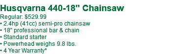  Husqvarna 440-18" Chainsaw Regular: $529.99** • 2.4hp (41cc) semi-pro chainsaw • 18" professional bar & chain • Standard starter • Powerhead weighs 9.8 lbs. • 4 Year Warranty*