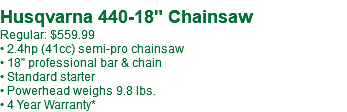 Husqvarna 440-18" Chainsaw Regular: $559.99 • 2.4hp (41cc) semi-pro chainsaw • 18" professional bar & chain • Standard starter • Powerhead weighs 9.8 lbs. • 4 Year Warranty*