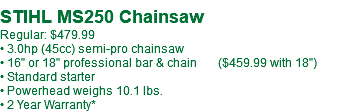  STIHL MS250-18" Chainsaw Regular: $499.99 • 3.0hp (45cc) semi-pro chainsaw • 18" pro. bar & chain • Standard starter • Powerhead weighs 10.1 lbs. • 2 Year Warranty*