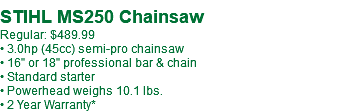  STIHL MS250 Chainsaw Regular: $489.99 • 3.0hp (45cc) semi-pro chainsaw • 16" or 18" professional bar & chain • Standard starter • Powerhead weighs 10.1 lbs. • 2 Year Warranty*