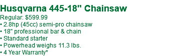  Husqvarna 445-18" Chainsaw Regular: $619.99** • 2.8hp (45cc) semi-pro chainsaw • 18" professional bar & chain • Standard starter • Powerhead weighs 11.3 lbs. • 4 Year Warranty*