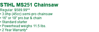  STIHL MS251-18" Chainsaw Regular: $589.99** • 3.0hp (45cc) semi-pro chainsaw • 18" pro.bar & chain • Standard starter • Powerhead weighs 11.5 lbs. • 2 Year Warranty*