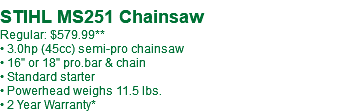 STIHL MS251 Chainsaw Regular: $579.99** • 3.0hp (45cc) semi-pro chainsaw • 16" or 18" pro.bar & chain • Standard starter • Powerhead weighs 11.5 lbs. • 2 Year Warranty*