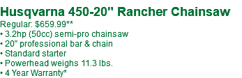 Husqvarna 450-20" Rancher Chainsaw Regular: $659.99** • 3.2hp (50cc) semi-pro chainsaw • 20" professional bar & chain • Standard starter • Powerhead weighs 11.3 lbs. • 4 Year Warranty*