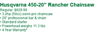 Husqvarna 450-20" Rancher Chainsaw Regular: $629.99** • 3.2hp (50cc) semi-pro chainsaw • 20" professional bar & chain • Standard starter • Powerhead weighs 11.3 lbs. • 4 Year Warranty*