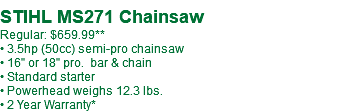 STIHL MS271 Chainsaw Regular: $659.99** • 3.5hp (50cc) semi-pro chainsaw • 16" or 18" pro. bar & chain • Standard starter • Powerhead weighs 12.3 lbs. • 2 Year Warranty*