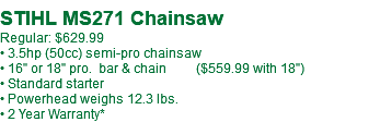  STIHL MS271-18" Chainsaw Regular: $649.99** • 3.5hp (50cc) semi-pro chainsaw • 18" pro. bar & chain • Standard starter • Powerhead weighs 12.3 lbs. • 2 Year Warranty*