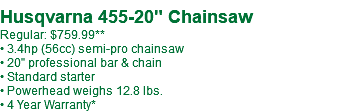  Husqvarna 455-20" Chainsaw Regular: $759.99** • 3.4hp (56cc) semi-pro chainsaw • 20" professional bar & chain • Standard starter • Powerhead weighs 12.8 lbs. • 4 Year Warranty*