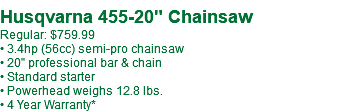 Husqvarna 455-20" Chainsaw Regular: $759.99 • 3.4hp (56cc) semi-pro chainsaw • 20" professional bar & chain • Standard starter • Powerhead weighs 12.8 lbs. • 4 Year Warranty*