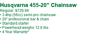  Husqvarna 455-20" Chainsaw Regular: $719.99 • 3.4hp (56cc) semi-pro chainsaw • 20" professional bar & chain • Standard starter • Powerhead weighs 12.8 lbs. • 4 Year Warranty*