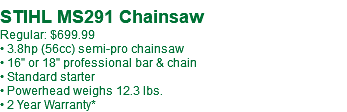 STIHL MS291 Chainsaw Regular: $699.99 • 3.8hp (56cc) semi-pro chainsaw • 16" or 18" professional bar & chain • Standard starter • Powerhead weighs 12.3 lbs. • 2 Year Warranty*
