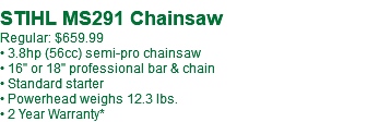  STIHL MS291 Chainsaw Regular: $659.99 • 3.8hp (56cc) semi-pro chainsaw • 16" or 18" professional bar & chain • Standard starter • Powerhead weighs 12.3 lbs. • 2 Year Warranty*