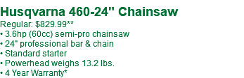  Husqvarna 460-24" Chainsaw Regular: $829.99** • 3.6hp (60cc) semi-pro chainsaw • 24" professional bar & chain • Standard starter • Powerhead weighs 13.2 lbs. • 4 Year Warranty*
