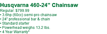  Husqvarna 460-24" Chainsaw Regular: $799.99 • 3.6hp (60cc) semi-pro chainsaw • 24" professional bar & chain • Standard starter • Powerhead weighs 13.2 lbs. • 4 Year Warranty*