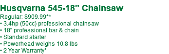  Husqvarna 545-18" Chainsaw Regular: $909.99** • 3.4hp (50cc) professional chainsaw • 18" professional bar & chain • Standard starter • Powerhead weighs 10.8 lbs • 2 Year Warranty*