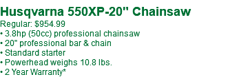  Husqvarna 550XP-20" Chainsaw Regular: $954.99 • 3.8hp (50cc) professional chainsaw • 20" professional bar & chain • Standard starter • Powerhead weighs 10.8 lbs. • 2 Year Warranty*
