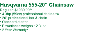  Husqvarna 555-20" Chainsaw Regular: $---.99 • 4.3hp (59cc) professional chainsaw • 20" professional bar & chain • Standard starter • Powerhead weighs 12.3 lbs. • 2 Year Warranty*