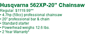  Husqvarna 562XP-20" Chainsaw Regular: $1119.99 • 4.7hp (59cc) professional chainsaw • 20" professional bar & chain • Standard starter • Powerhead weighs 12.6 lbs. • 2 Year Warranty*