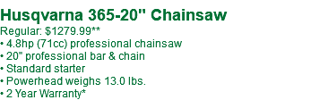  Husqvarna 365-20" Chainsaw Regular: $1279.99 • 4.8hp (71cc) professional chainsaw • 20" professional bar & chain • Standard starter • Powerhead weighs 13.0 lbs. • 2 Year Warranty*