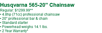  Husqvarna 565-20" Chainsaw Regular: $1099.99** • 4.8hp (71cc) professional chainsaw • 20" professional bar & chain • Standard starter • Powerhead weighs 14.1 lbs. • 2 Year Warranty*