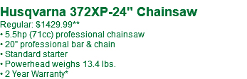  Husqvarna 372XP-24" Chainsaw Regular: $1429.99 • 5.5hp (71cc) professional chainsaw • 20" professional bar & chain • Standard starter • Powerhead weighs 13.4 lbs. • 2 Year Warranty*