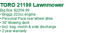  TORO 21199 Lawnmower Big Box: $2259.99 • Briggs 223cc engine • Personal Pace rear wheel drive • 30" Mowing deck • Incl. bag, mulch & side discharge • 2 year warranty