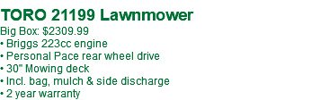  TORO 21199 Lawnmower Big Box: $2309.99 • Briggs 223cc engine • Personal Pace rear wheel drive • 30" Mowing deck • Incl. bag, mulch & side discharge • 2 year warranty