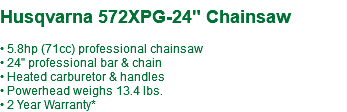  Husqvarna 572XPG-24" Chainsaw • 5.8hp (71cc) professional chainsaw • 24" professional bar & chain • Heated carburetor & handles • Powerhead weighs 13.4 lbs. • 2 Year Warranty*