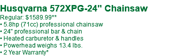 Husqvarna 572XPG-24" Chainsaw Regular: $1599.99** • 5.8hp (71cc) professional chainsaw • 24" professional bar & chain • Heated carburetor & handles • Powerhead weighs 13.4 lbs. • 2 Year Warranty*