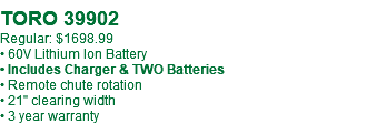  TORO 39902 Regular: $1698.99 • 60V Lithium Ion Battery • Includes Charger & TWO Batteries • Remote chute rotation • 21" clearing width • 3 year warranty