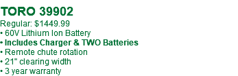  TORO 39902 Regular: $1449.99 • 60V Lithium Ion Battery • Includes Charger & TWO Batteries • Remote chute rotation • 21" clearing width • 3 year warranty