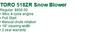  TORO 518ZR Snow Blower Regular: $800.00 • 99cc 4-cycle engine • Pull Start • Manual chute rotation • 18" clearing width • 2 year warranty