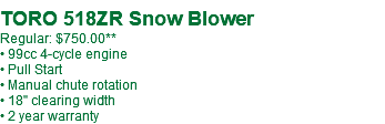  TORO 518ZR Snow Blower Regular: $750.00 • 99cc 4-cycle engine • Pull Start • Manual chute rotation • 18" clearing width • 2 year warranty
