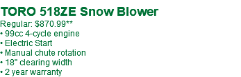  TORO 518ZE Snow Blower Regular: $879.99 • 99cc 4-cycle engine • Electric Start • Manual chute rotation • 18" clearing width • 2 year warranty