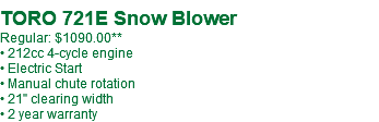  TORO 721E Snow Blower Regular: $1140.00 • 212cc 4-cycle engine • Electric Start • Manual chute rotation • 21" clearing width • 2 year warranty